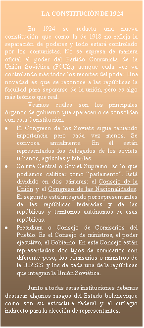 Cuadro de texto: LA CONSTITUCI�N DE 1924

En 1924 se redacta una nueva constituci�n que como la de 1918 no refleja la separaci�n de poderes y todo estar� controlado por los comunistas. No se expresa de manera oficial el poder del Partido Comunista de la Uni�n Sovi�tica (PCUS.) aunque cada vez va controlando m�s todos los resortes del poder. Una novedad es que se reconoce a las rep�blicas la facultad para separarse de la uni�n, pero es algo m�s te�rico que real.
Veamos cu�les son los principales �rganos de gobierno que aparecen o se consolidan con esta Constituci�n:
�	El Congreso de los Soviets sigue teniendo importancia pero cada vez menos. Se convoca anualmente. En �l est�n representados los delegados de los soviets urbanos, agr�colas y fabriles.
�	Comit� Central o Soviet Supremo. Es lo que pod�amos calificar como �parlamento�. Est� dividido en dos c�maras: el Consejo de la Uni�n y el Congreso de las Nacionalidades. El segundo est� integrado por representantes de las rep�blicas federadas y de las rep�blicas y territorios aut�nomos de esas rep�blicas.
�	Presidium o Consejo de Comisarios del Pueblo. Es el Consejo de ministros, el poder ejecutivo, el Gobierno. En este Consejo est�n representados dos tipos de comisarios con diferente peso, los comisarios o ministros de la U.R.S.S. y los de cada una de la rep�blicas que integran la Uni�n Sovi�tica.

Junto a todas estas instituciones debemos destacar algunos rasgos del Estado bolchevique como son su estructura federal y el sufragio indirecto para la elecci�n de representantes. 



